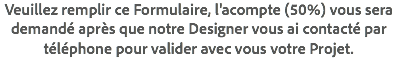 Veuillez remplir ce Formulaire, l'acompte (50%) vous sera demandé après que notre Designer vous ai contacté par téléphone pour valider avec vous votre Projet.